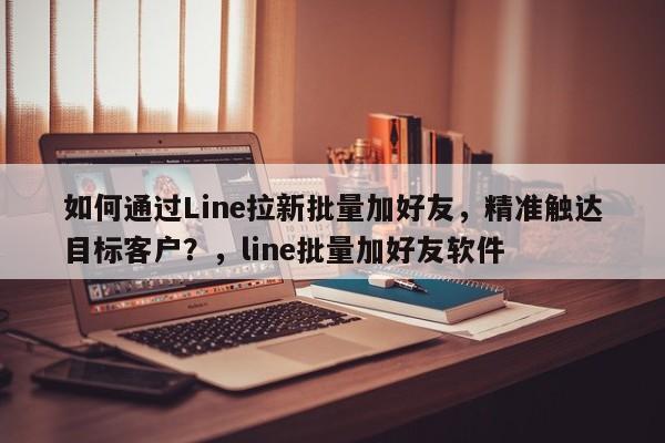 如何通过Line拉新批量加好友，精准触达目标客户？，line批量加好友软件