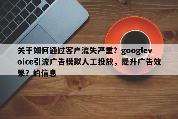 关于如何通过客户流失严重？googlevoice引流广告模拟人工投放，提升广告效果？的信息