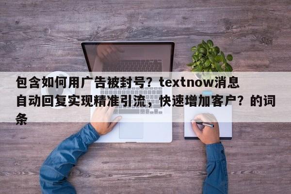 包含如何用广告被封号？textnow消息自动回复实现精准引流，快速增加客户？的词条