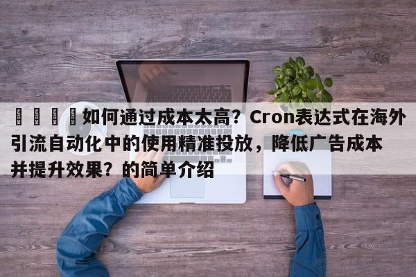 📣如何通过成本太高？Cron表达式在海外引流自动化中的使用精准投放，降低广告成本并提升效果？的简单介绍