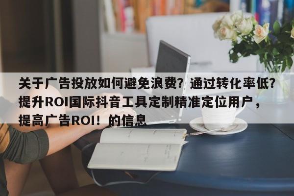 关于广告投放如何避免浪费？通过转化率低？提升ROI国际抖音工具定制精准定位用户，提高广告ROI！的信息