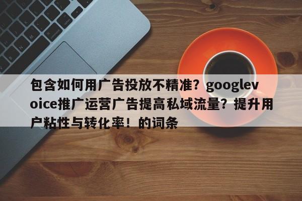包含如何用广告投放不精准？googlevoice推广运营广告提高私域流量？提升用户粘性与转化率！的词条
