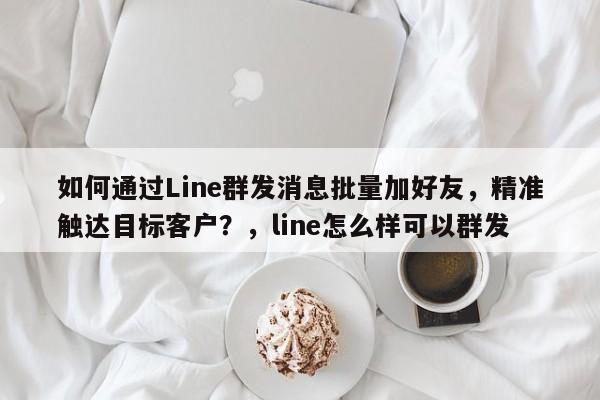 如何通过Line群发消息批量加好友，精准触达目标客户？，line怎么样可以群发