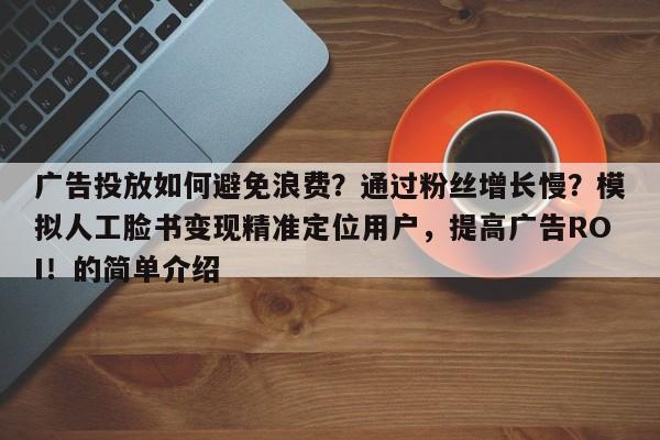广告投放如何避免浪费？通过粉丝增长慢？模拟人工脸书变现精准定位用户，提高广告ROI！的简单介绍
