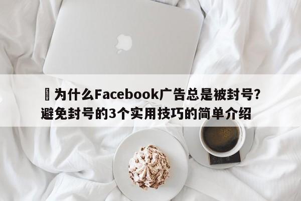 ⚡为什么Facebook广告总是被封号？避免封号的3个实用技巧的简单介绍