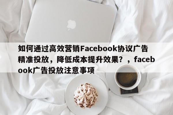 如何通过高效营销Facebook协议广告精准投放，降低成本提升效果？，facebook广告投放注意事项