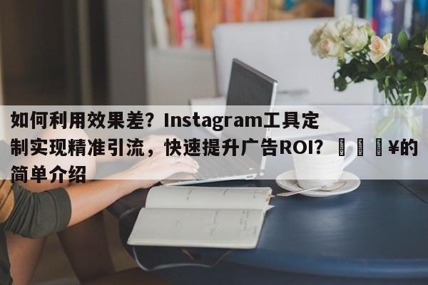 如何利用效果差？Instagram工具定制实现精准引流，快速提升广告ROI？💥的简单介绍