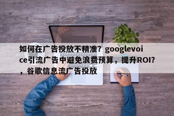 如何在广告投放不精准？googlevoice引流广告中避免浪费预算，提升ROI？，谷歌信息流广告投放