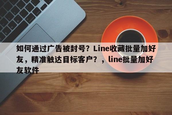 如何通过广告被封号？Line收藏批量加好友，精准触达目标客户？，line批量加好友软件