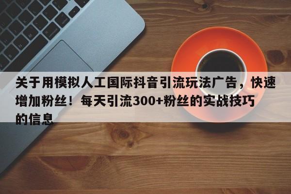 关于用模拟人工国际抖音引流玩法广告，快速增加粉丝！每天引流300+粉丝的实战技巧的信息