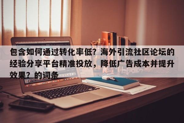 包含如何通过转化率低？海外引流社区论坛的经验分享平台精准投放，降低广告成本并提升效果？的词条