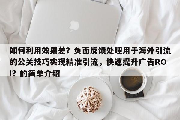 如何利用效果差？负面反馈处理用于海外引流的公关技巧实现精准引流，快速提升广告ROI？的简单介绍