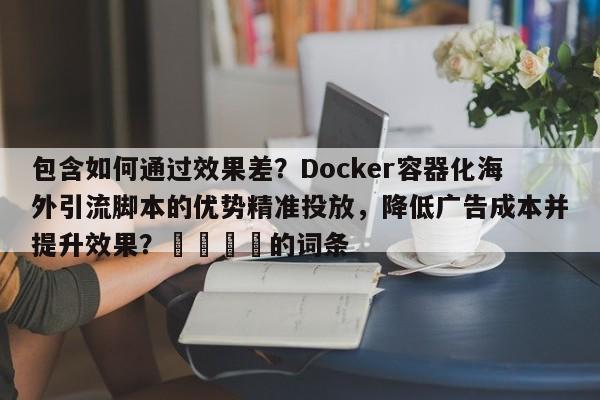 包含如何通过效果差？Docker容器化海外引流脚本的优势精准投放，降低广告成本并提升效果？💡的词条