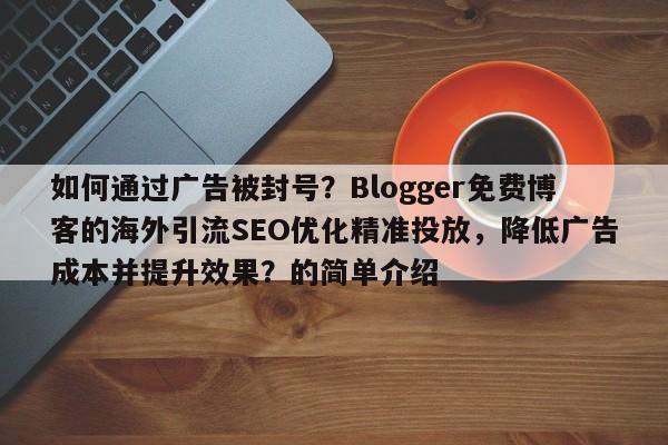 如何通过广告被封号？Blogger免费博客的海外引流SEO优化精准投放，降低广告成本并提升效果？的简单介绍