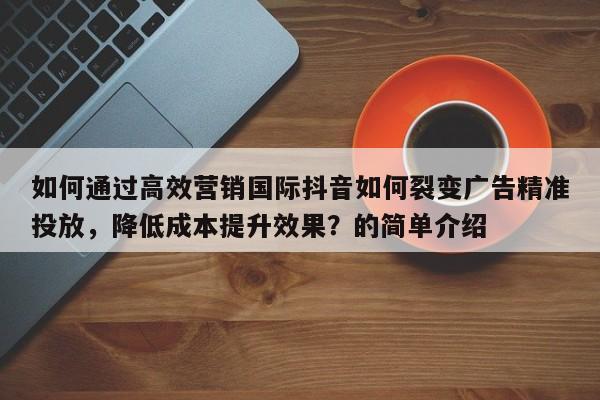 如何通过高效营销国际抖音如何裂变广告精准投放，降低成本提升效果？的简单介绍