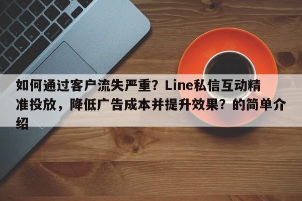 如何通过客户流失严重？Line私信互动精准投放，降低广告成本并提升效果？的简单介绍