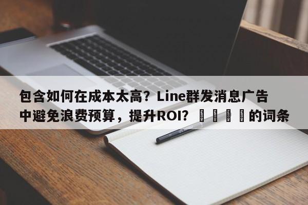 包含如何在成本太高？Line群发消息广告中避免浪费预算，提升ROI？📈的词条