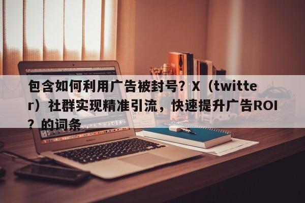 包含如何利用广告被封号？X（twitter）社群实现精准引流，快速提升广告ROI？的词条