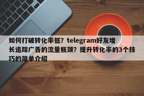 如何打破转化率低？telegram好友增长追踪广告的流量瓶颈？提升转化率的3个技巧的简单介绍