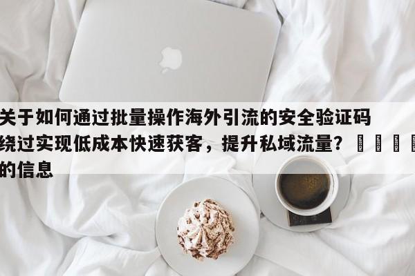关于如何通过批量操作海外引流的安全验证码绕过实现低成本快速获客，提升私域流量？📣的信息