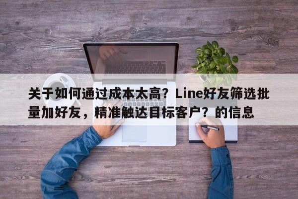 关于如何通过成本太高？Line好友筛选批量加好友，精准触达目标客户？的信息