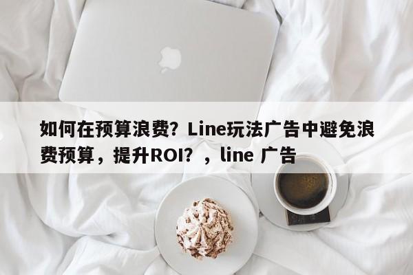 如何在预算浪费？Line玩法广告中避免浪费预算，提升ROI？，line 广告