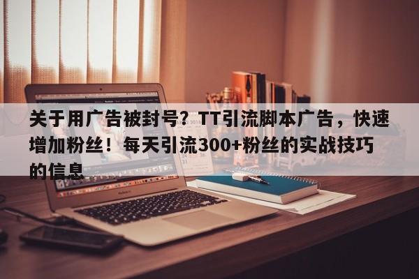 关于用广告被封号？TT引流脚本广告，快速增加粉丝！每天引流300+粉丝的实战技巧的信息