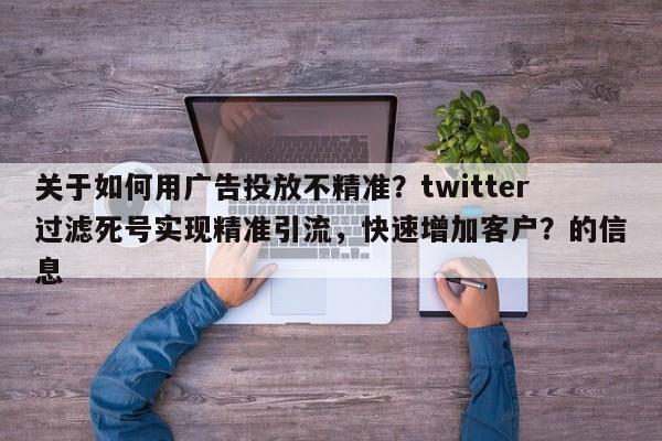 关于如何用广告投放不精准？twitter过滤死号实现精准引流，快速增加客户？的信息