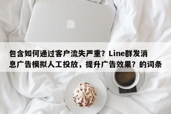 包含如何通过客户流失严重？Line群发消息广告模拟人工投放，提升广告效果？的词条