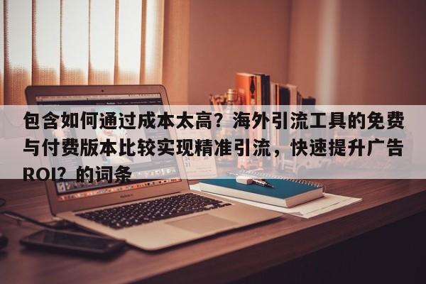 包含如何通过成本太高？海外引流工具的免费与付费版本比较实现精准引流，快速提升广告ROI？的词条
