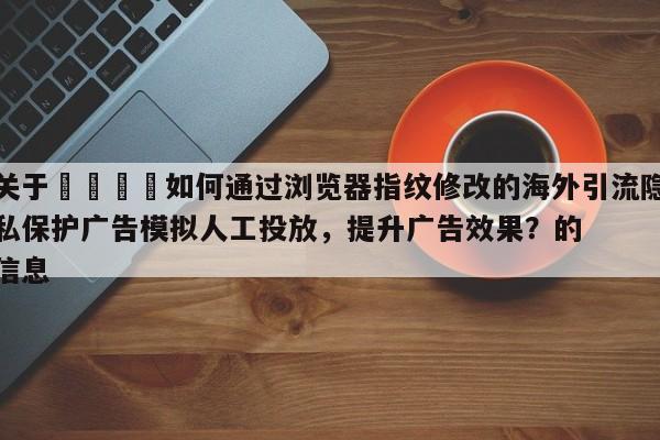 关于📈如何通过浏览器指纹修改的海外引流隐私保护广告模拟人工投放，提升广告效果？的信息