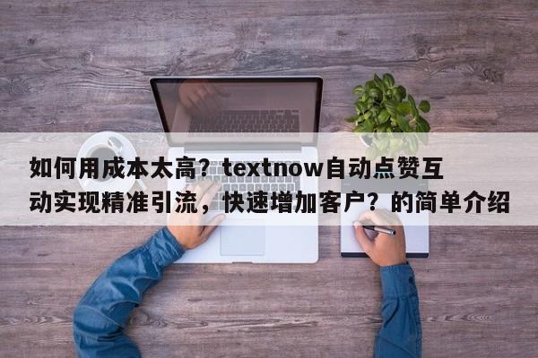 如何用成本太高？textnow自动点赞互动实现精准引流，快速增加客户？的简单介绍