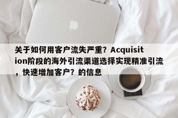 关于如何用客户流失严重？Acquisition阶段的海外引流渠道选择实现精准引流，快速增加客户？的信息