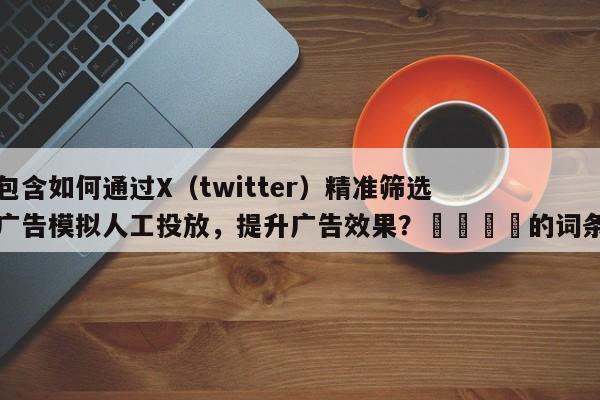 包含如何通过X（twitter）精准筛选广告模拟人工投放，提升广告效果？📣的词条