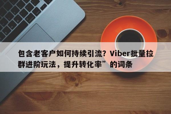 包含老客户如何持续引流？Viber批量拉群进阶玩法，提升转化率”的词条