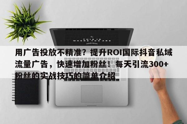 用广告投放不精准？提升ROI国际抖音私域流量广告，快速增加粉丝！每天引流300+粉丝的实战技巧的简单介绍