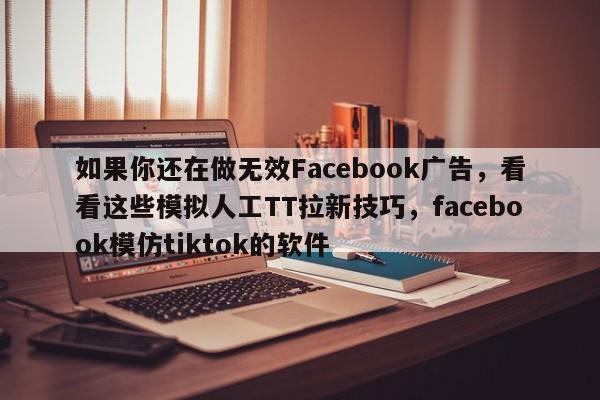 如果你还在做无效Facebook广告，看看这些模拟人工TT拉新技巧，facebook模仿tiktok的软件