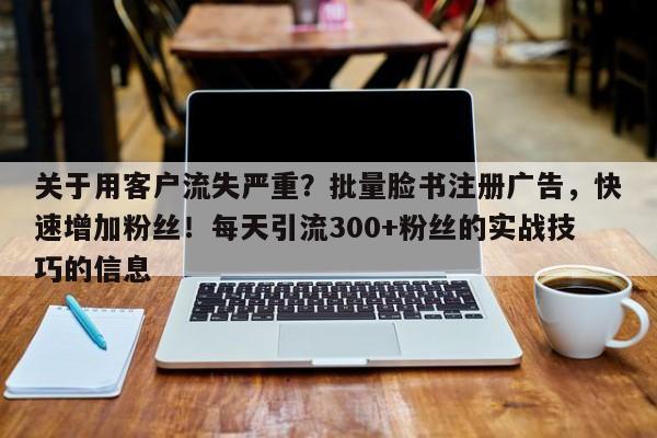 关于用客户流失严重？批量脸书注册广告，快速增加粉丝！每天引流300+粉丝的实战技巧的信息