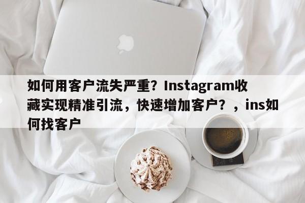 如何用客户流失严重？Instagram收藏实现精准引流，快速增加客户？，ins如何找客户