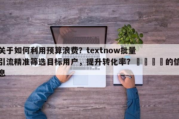 关于如何利用预算浪费？textnow批量引流精准筛选目标用户，提升转化率？📣的信息