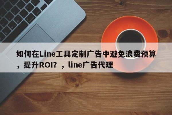 如何在Line工具定制广告中避免浪费预算，提升ROI？，line广告代理