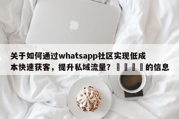 关于如何通过whatsapp社区实现低成本快速获客，提升私域流量？💡的信息