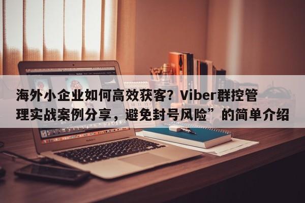 海外小企业如何高效获客？Viber群控管理实战案例分享，避免封号风险”的简单介绍