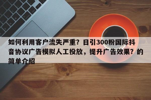 如何利用客户流失严重？日引300粉国际抖音协议广告模拟人工投放，提升广告效果？的简单介绍