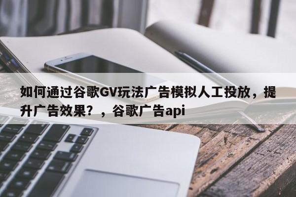 如何通过谷歌GV玩法广告模拟人工投放，提升广告效果？，谷歌广告api