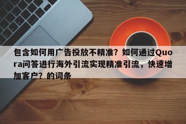 包含如何用广告投放不精准？如何通过Quora问答进行海外引流实现精准引流，快速增加客户？的词条
