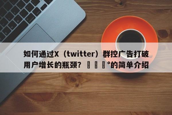 如何通过X(twitter)群控广告打破用户增长的瓶颈?💰的简单介绍