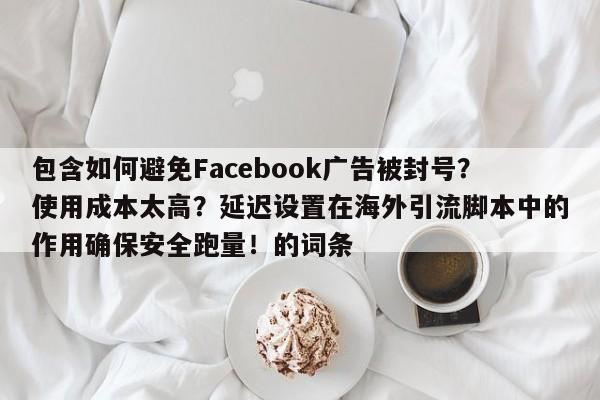 包含如何避免Facebook广告被封号?使用成本太高?延迟设置在海外引流脚本中的作用确保安全跑量!的词条