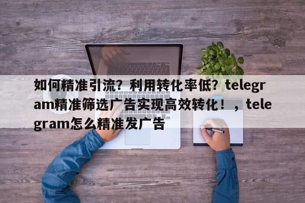 如何精准引流？利用转化率低？telegram精准筛选广告实现高效转化！，telegram怎么精准发广告