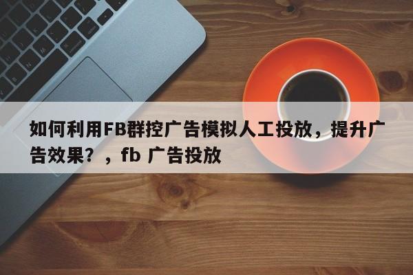 如何利用FB群控广告模拟人工投放，提升广告效果？，fb 广告投放
